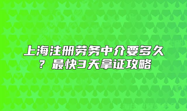 上海注册劳务中介要多久?最快3天拿证攻略