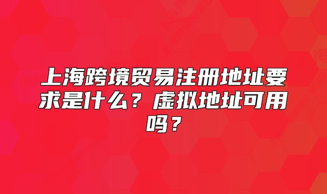 上海跨境贸易注册地址要求是什么?虚拟地址可用吗?
