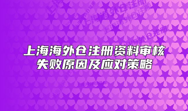 上海海外仓注册资料审核失败原因及应对策略