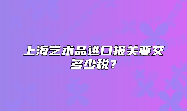 上海艺术品进口报关要交多少税?