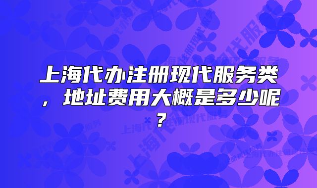 上海代办注册现代服务类,地址费用大概是多少呢?