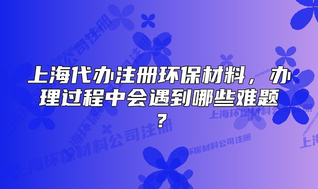 上海代办注册环保材料,办理过程中会遇到哪些难题?