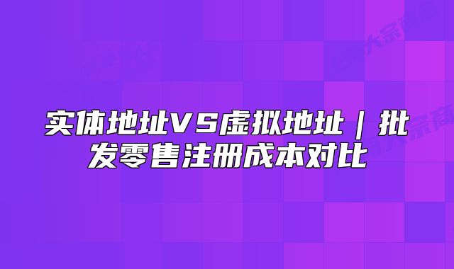 实体地址VS虚拟地址|批发零售注册成本对比