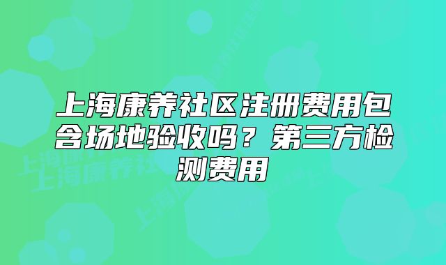 上海康养社区注册费用包含场地验收吗?第三方检测费用