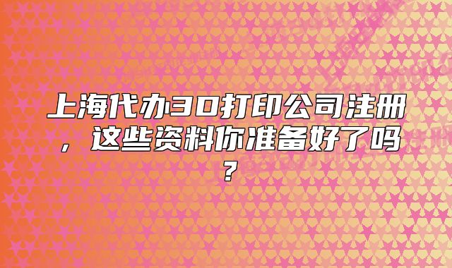 上海代办3D打印公司注册,这些资料你准备好了吗?