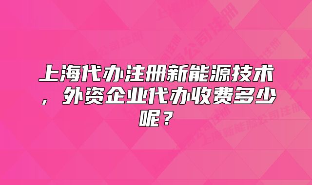 上海代办注册新能源技术,外资企业代办收费多少呢?