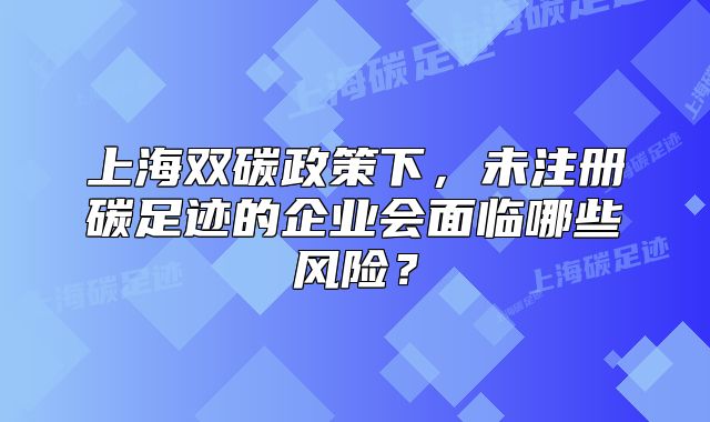 上海双碳政策下,未注册碳足迹的企业会面临哪些风险?