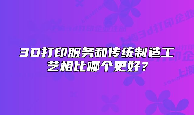 3D打印服务和传统制造工艺相比哪个更好？