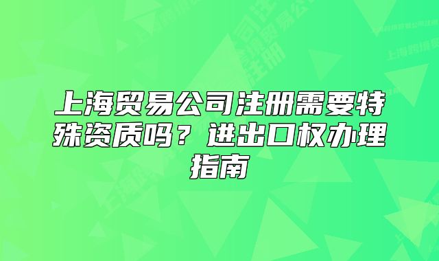 上海贸易公司注册需要特殊资质吗?进出口权办理指南