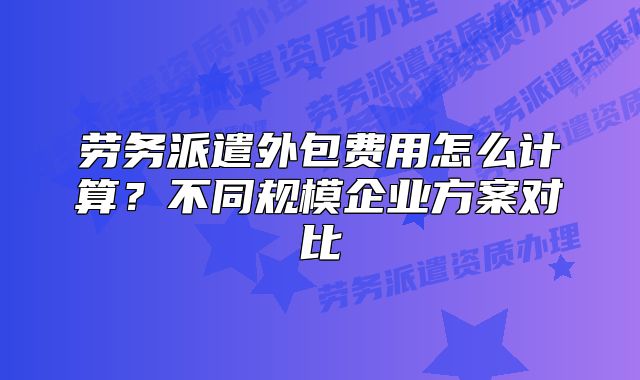 劳务派遣外包费用怎么计算？不同规模企业方案对比