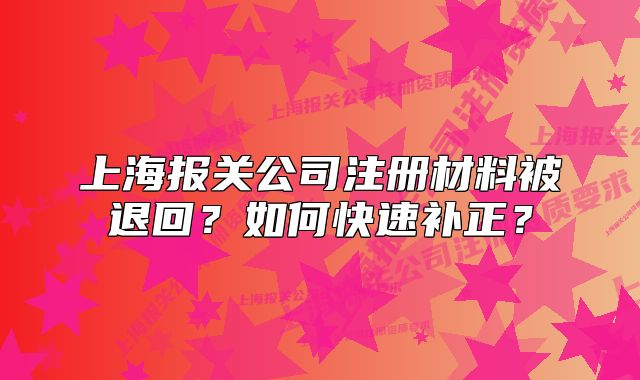 上海报关公司注册材料被退回?如何快速补正?