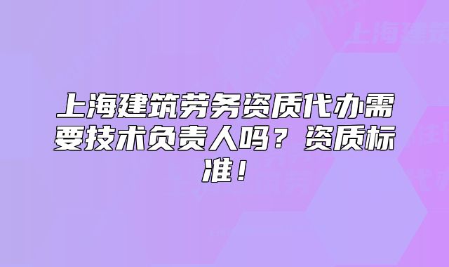 上海建筑劳务资质代办需要技术负责人吗?资质标准!