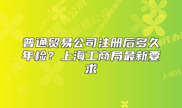 普通贸易公司注册后多久年检?上海工商局最新要求
