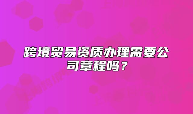 跨境贸易资质办理需要公司章程吗？