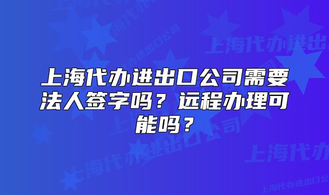 上海代办进出口公司需要法人签字吗？远程办理可能吗？