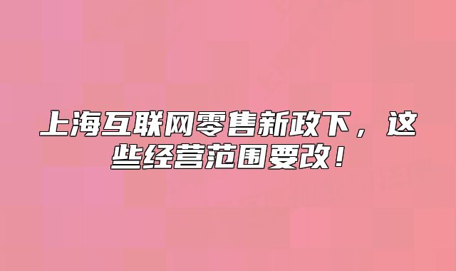 上海互联网零售新政下,这些经营范围要改!