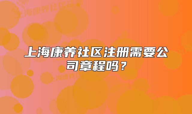 上海康养社区注册需要公司章程吗?