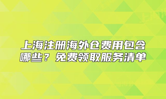上海注册海外仓费用包含哪些?免费领取服务清单