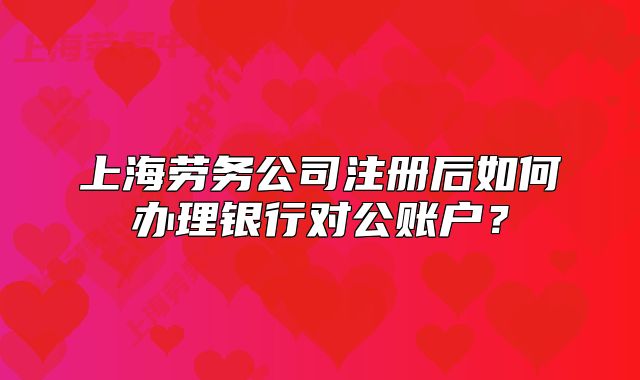 上海劳务公司注册后如何办理银行对公账户?