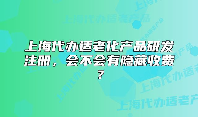 上海代办适老化产品研发注册,会不会有隐藏收费?