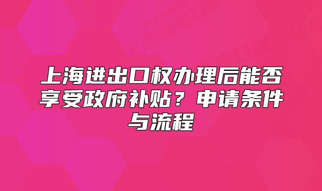上海进出口权办理后能否享受政府补贴？申请条件与流程