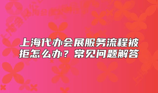 上海代办会展服务流程被拒怎么办?常见问题解答