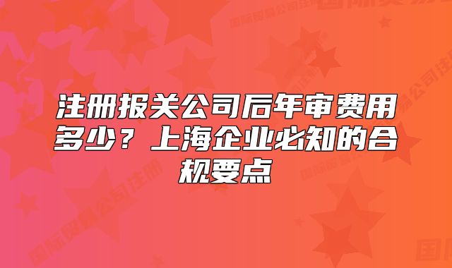 注册报关公司后年审费用多少?上海企业必知的合规要点