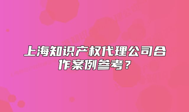 上海知识产权代理公司合作案例参考？