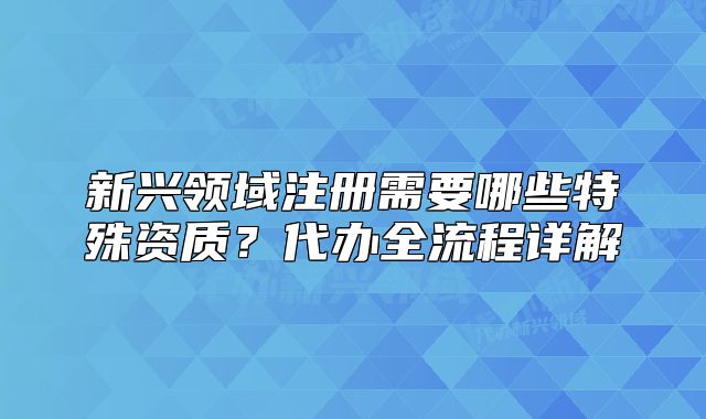 新兴领域注册需要哪些特殊资质?代办全流程详解
