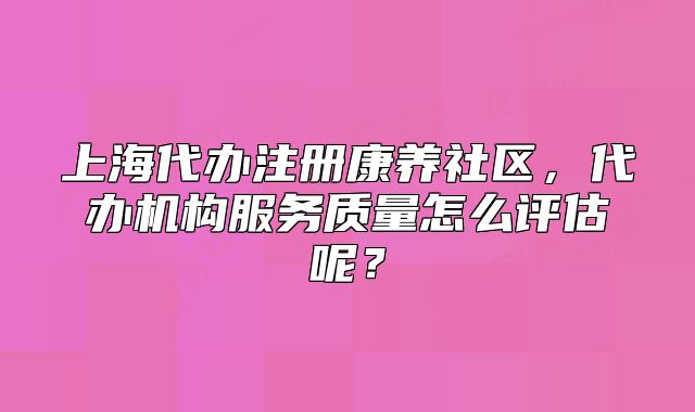 上海代办注册康养社区,代办机构服务质量怎么评估呢?