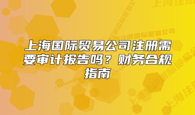 上海国际贸易公司注册需要审计报告吗?财务合规指南