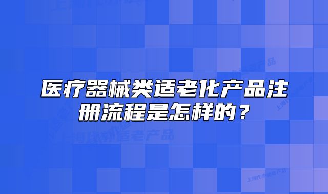 医疗器械类适老化产品注册流程是怎样的?