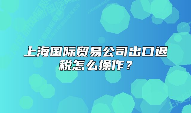 上海国际贸易公司出口退税怎么操作?
