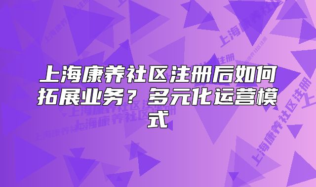 上海康养社区注册后如何拓展业务?多元化运营模式
