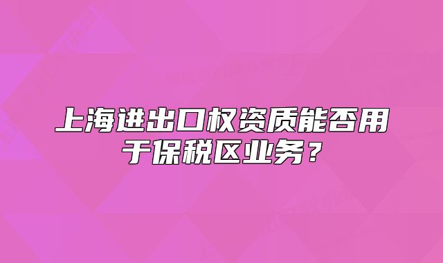 上海进出口权资质能否用于保税区业务?