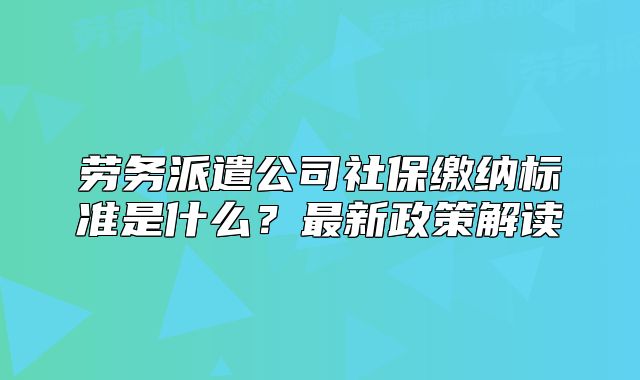 劳务派遣公司社保缴纳标准是什么？最新政策解读