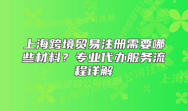 上海跨境贸易注册需要哪些材料?专业代办服务流程详解