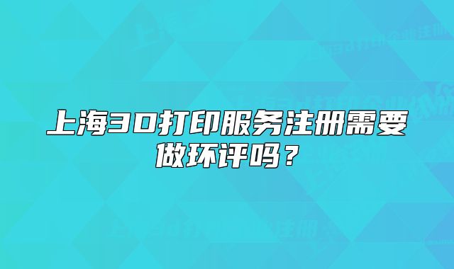 上海3D打印服务注册需要做环评吗?
