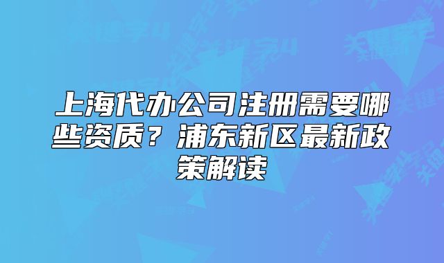 上海代办公司注册需要哪些资质?浦东新区最新政策解读
