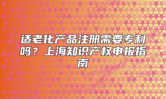 适老化产品注册需要专利吗？上海知识产权申报指南