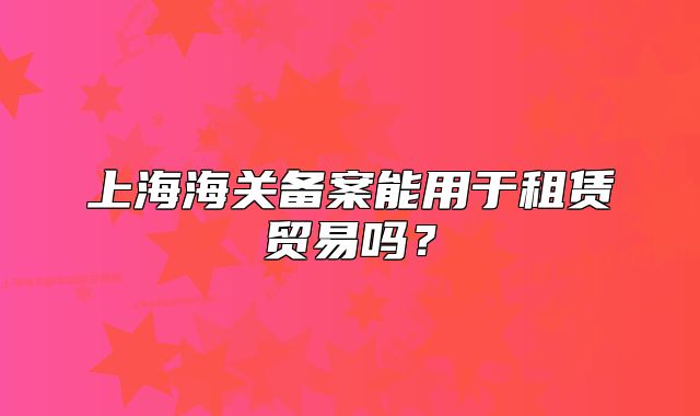 上海海关备案能用于租赁贸易吗?
