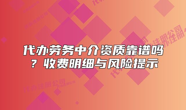 代办劳务中介资质靠谱吗?收费明细与风险提示