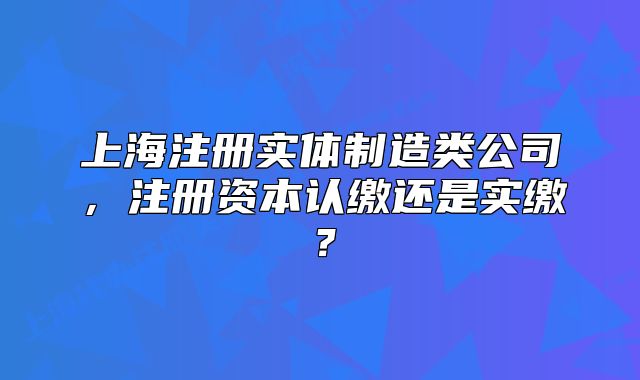 上海注册实体制造类公司,注册资本认缴还是实缴?