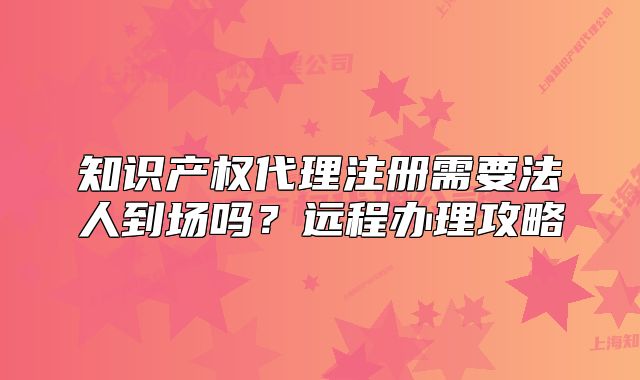 知识产权代理注册需要法人到场吗？远程办理攻略