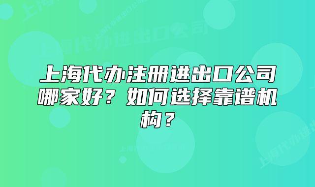 上海代办注册进出口公司哪家好?如何选择靠谱机构?