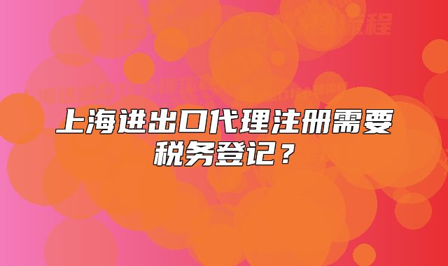 上海进出口代理注册需要税务登记?