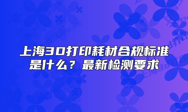 上海3D打印耗材合规标准是什么?最新检测要求