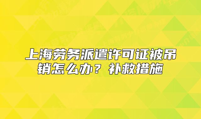 上海劳务派遣许可证被吊销怎么办？补救措施