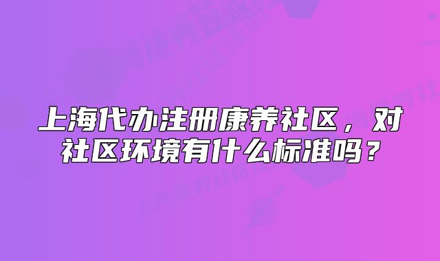 上海代办注册康养社区,对社区环境有什么标准吗?