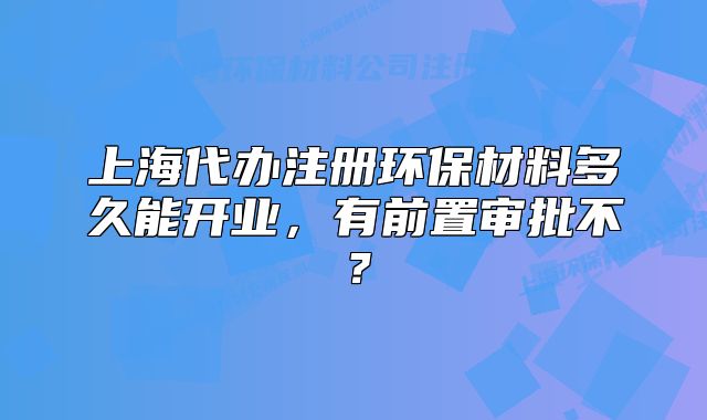 上海代办注册环保材料多久能开业,有前置审批不?